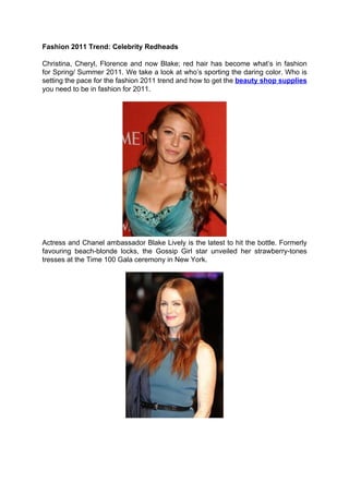 Fashion 2011 Trend: Celebrity Redheads

Christina, Cheryl, Florence and now Blake; red hair has become what’s in fashion
for Spring/ Summer 2011. We take a look at who’s sporting the daring color. Who is
setting the pace for the fashion 2011 trend and how to get the beauty shop supplies
you need to be in fashion for 2011.




Actress and Chanel ambassador Blake Lively is the latest to hit the bottle. Formerly
favouring beach-blonde locks, the Gossip Girl star unveiled her strawberry-tones
tresses at the Time 100 Gala ceremony in New York.
 