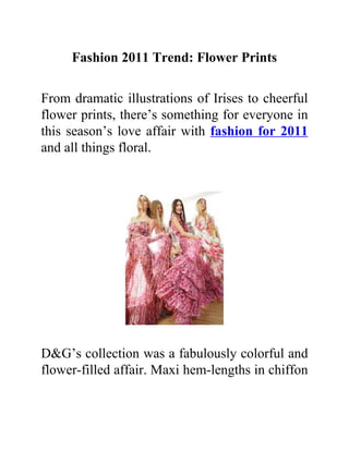 Fashion 2011 Trend: Flower Prints

From dramatic illustrations of Irises to cheerful
flower prints, there’s something for everyone in
this season’s love affair with fashion for 2011
and all things floral.




D&G’s collection was a fabulously colorful and
flower-filled affair. Maxi hem-lengths in chiffon
 
