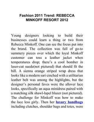 Fashion 2011 Trend: REBECCA
        MINKOFF RESORT 2012



Young designers looking to build their
businesses could learn a thing or two from
Rebecca Minkoff. One can see the focus put into
the brand. The collection was full of go-to
summery pieces over which the loyal Minkoff
customer can toss a leather jacket when
temperatures drop; there’s a cool bomber in
laser-cut suede(not pictured) that should fit the
bill. A sienna orange striped wrap dress that
looks like a modern sari cinched with a utilitarian
leather belt was among the highlights, but the
designer’s personal faves were the allover lace
looks, specifically an aqua minidress paired with
a matching silk shawl-lapel blazer (not pictured).
The challenge for Minkoff was how to make
the lace less girly. Then her luxury handbags
including clutches, shoulder bags and totes, were
 