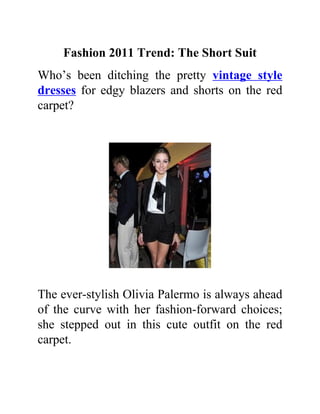 Fashion 2011 Trend: The Short Suit
Who’s been ditching the pretty vintage style
dresses for edgy blazers and shorts on the red
carpet?




The ever-stylish Olivia Palermo is always ahead
of the curve with her fashion-forward choices;
she stepped out in this cute outfit on the red
carpet.
 