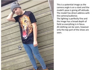 This is a potential image as the
camera angle is on a slant and the
model’s pose is giving off attitude.
The model has direct address with
the camera/audience.
The lighting is perfectly fine and
the image has a broad depth of
field so everything is in focus.
All clothing can be seen, however
only the top part of the shoes are
seen.