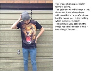 This image also has potential in
terms of posing.
The problem with this image is that
the model doesn’t have direct
address with the camera/audience
but the main aspect is the clothing
which can be seen clearly.
The lighting is very good and the
image has a broad depth of field –
everything is in focus.