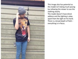 This image also has potential as
the model isn't doing much posing
but allowing the viewer to see the
clothing clearly.
The model doesn’t have direct
address and the lighting is okay
apart from the light on his hand.
There is a broad depth of field –
everything is in focus.