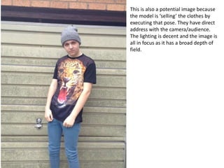 This is also a potential image because
the model is ‘selling’ the clothes by
executing that pose. They have direct
address with the camera/audience.
The lighting is decent and the image is
all in focus as it has a broad depth of
field.