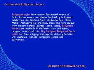 DesignerIndianWear.com  Fashionable Bollywood Sarees Bollywood styles  have always fascinated women of india, indian women are always inspired by bollywood celebrities like Madhuri Dixit, Sushmita Sen, Hema Malini, Aishwarya Rai and many more who have always worn elegant sarees (Sarees, Saris, Sari).  Bollywood Sarees  are available in different tints and tones, designs, colors and cuts.  Buy Designer Bollywood Saris online  for free shipping and express delivery to USA, UK, Australia, Canada, Singapore, India and Worldwide.   