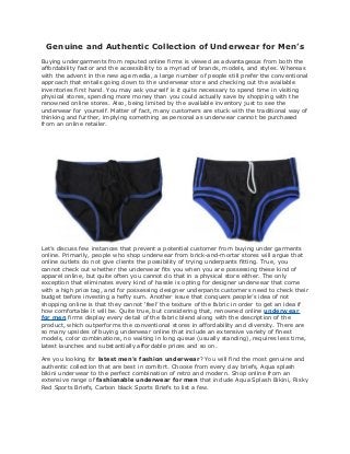 Genuine and Authentic Collection of Underwear for Men’s
Buying undergarments from reputed online firms is viewed as advantageous from both the
affordability factor and the accessibility to a myriad of brands, models, and styles. Whereas
with the advent in the new age media, a large number of people still prefer the conventional
approach that entails going down to the underwear store and checking out the available
inventories first hand. You may ask yourself is it quite necessary to spend time in visiting
physical stores, spending more money than you could actually save by shopping with the
renowned online stores. Also, being limited by the available inventory just to see the
underwear for yourself. Matter of fact, many customers are stuck with the traditional way of
thinking and further, implying something as personal as underwear cannot be purchased
from an online retailer.
Let’s discuss few instances that prevent a potential customer from buying under garments
online. Primarily, people who shop underwear from brick-and-mortar stores will argue that
online outlets do not give clients the possibility of trying underpants fitting. True, you
cannot check out whether the underwear fits you when you are possessing these kind of
apparel online, but quite often you cannot do that in a physical store either. The only
exception that eliminates every kind of hassle is opting for designer underwear that come
with a high price tag, and for possessing designer underpants customers need to check their
budget before investing a hefty sum. Another issue that conquers people’s idea of not
shopping online is that they cannot ‘feel’ the texture of the fabric in order to get an idea if
how comfortable it will be. Quite true, but considering that, renowned online underwear
for men firms display every detail of the fabric blend along with the description of the
product, which outperforms the conventional stores in affordability and diversity. There are
so many upsides of buying underwear online that include an extensive variety of finest
models, color combinations, no waiting in long queue (usually standing), requires less time,
latest launches and substantially affordable prices and so on.
Are you looking for latest men's fashion underwear? You will find the most genuine and
authentic collection that are best in comfort. Choose from every day briefs, Aqua splash
bikini underwear to the perfect combination of retro and modern. Shop online from an
extensive range of fashionable underwear for men that include Aqua Splash Bikini, Risky
Red Sports Briefs, Carbon black Sports Briefs to list a few.
 
