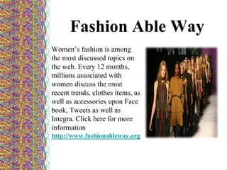 Fashion Able Way
Women’s fashion is among
the most discussed topics on
the web. Every 12 months,
millions associated with
women discuss the most
recent trends, clothes items, as
well as accessories upon Face
book, Tweets as well as
Integra. Click here for more
information
http://www.fashionableway.org
 