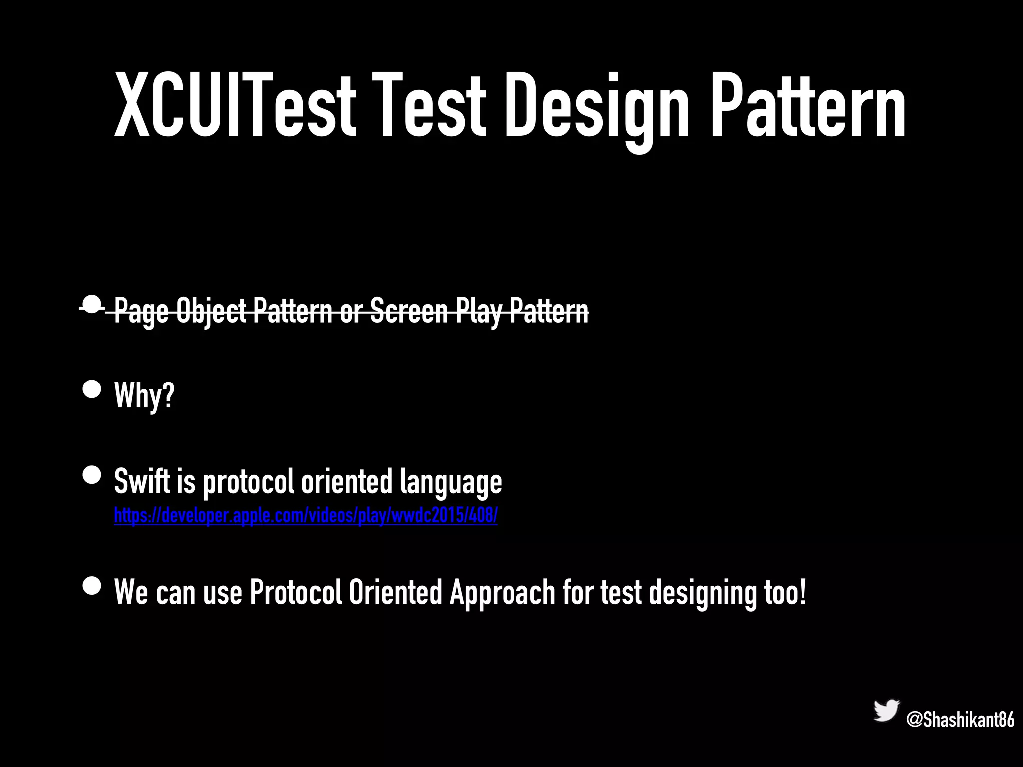 XCUITest Test Design Pattern
• Page Object Pattern or Screen Play Pattern
• Why?
• Swift is protocol oriented language
https://developer.apple.com/videos/play/wwdc2015/408/
• We can use Protocol Oriented Approach for test designing too!
@Shashikant86
 