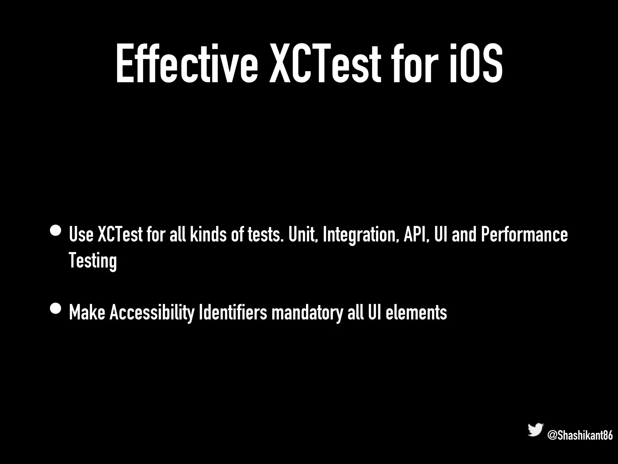 Effective XCTest for iOS
• Use XCTest for all kinds of tests. Unit, Integration, API, UI and Performance
Testing
• Make Accessibility Identifiers mandatory all UI elements
@Shashikant86
 