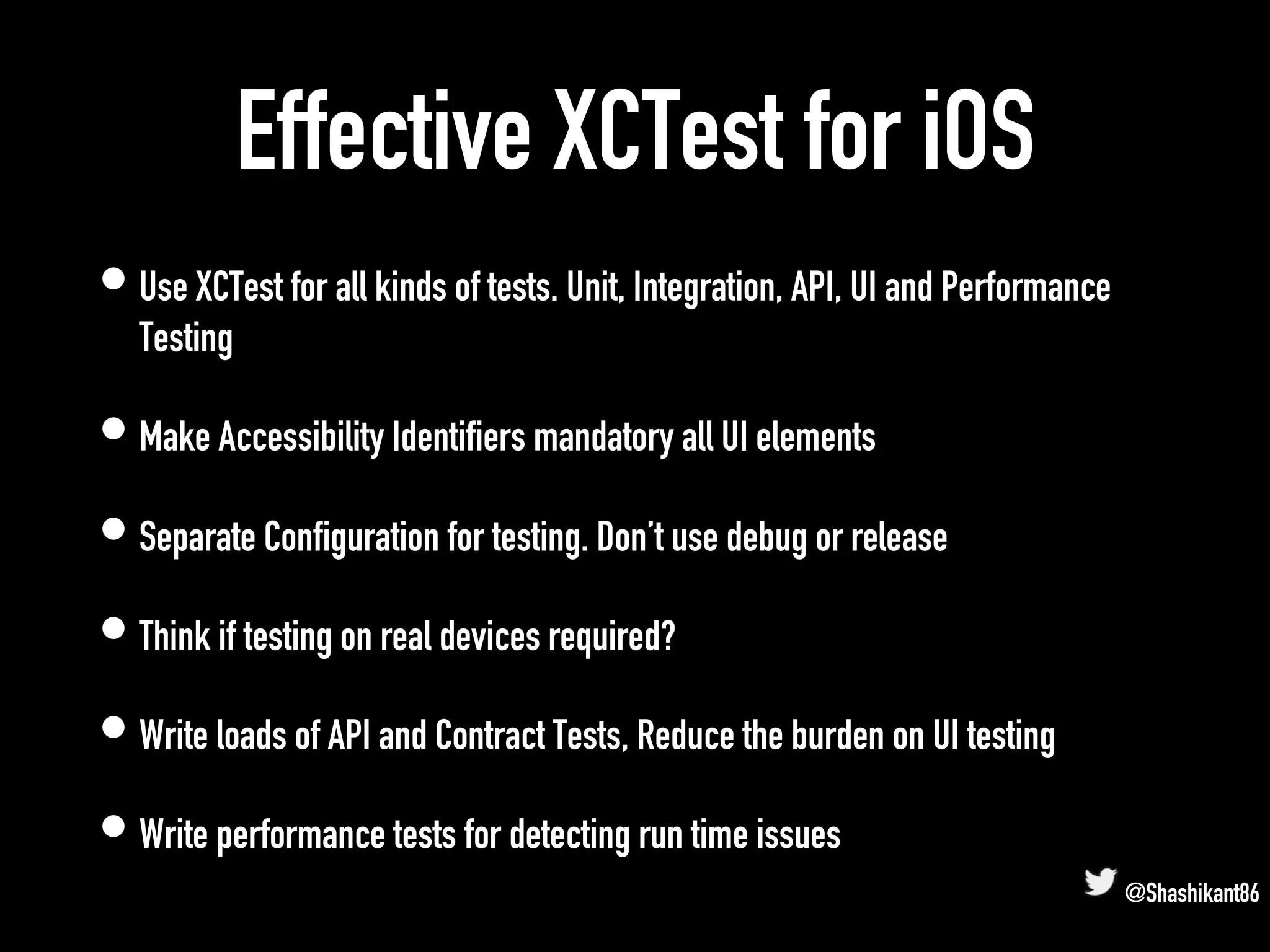 Effective XCTest for iOS
• Use XCTest for all kinds of tests. Unit, Integration, API, UI and Performance
Testing
• Make Accessibility Identifiers mandatory all UI elements
• Separate Configuration for testing. Don’t use debug or release
• Think if testing on real devices required?
• Write loads of API and Contract Tests, Reduce the burden on UI testing
• Write performance tests for detecting run time issues
@Shashikant86
 