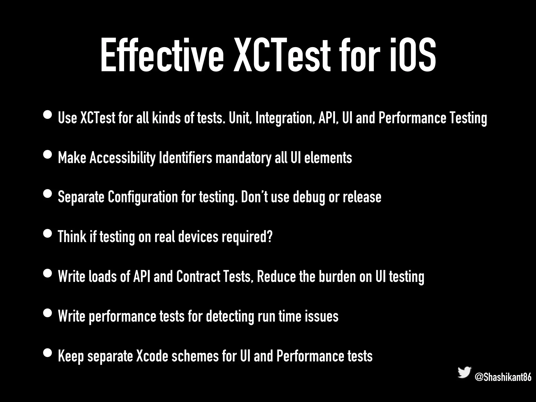 Effective XCTest for iOS
• Use XCTest for all kinds of tests. Unit, Integration, API, UI and Performance Testing
• Make Accessibility Identifiers mandatory all UI elements
• Separate Configuration for testing. Don’t use debug or release
• Think if testing on real devices required?
• Write loads of API and Contract Tests, Reduce the burden on UI testing
• Write performance tests for detecting run time issues
• Keep separate Xcode schemes for UI and Performance tests
@Shashikant86
 