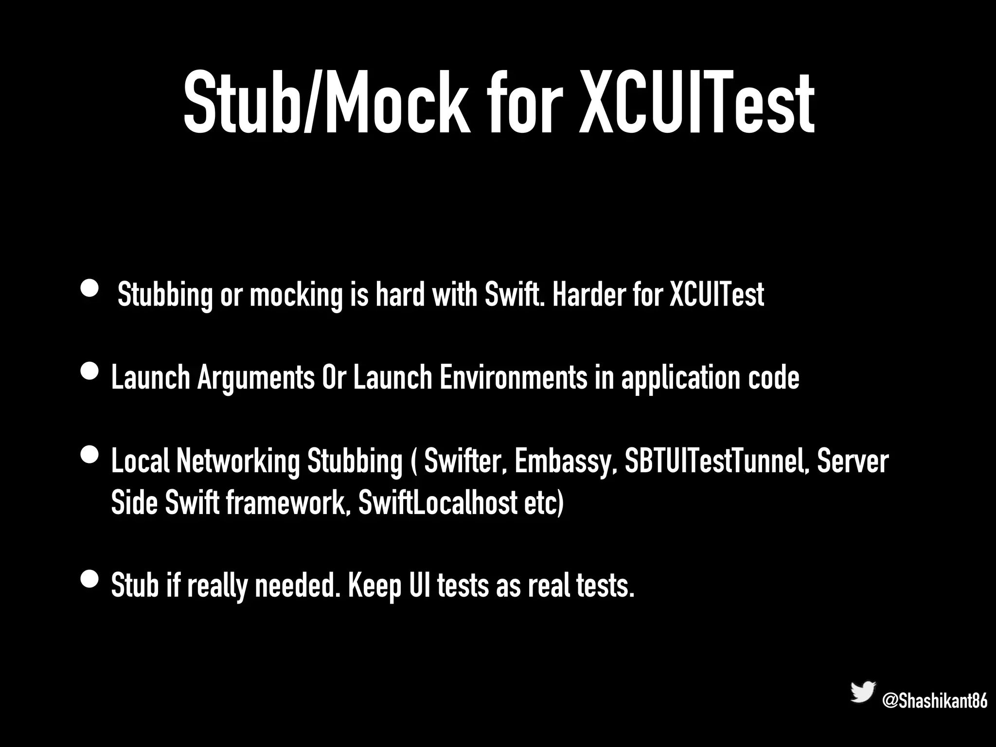 Stub/Mock for XCUITest
• Stubbing or mocking is hard with Swift. Harder for XCUITest
• Launch Arguments Or Launch Environments in application code
• Local Networking Stubbing ( Swifter, Embassy, SBTUITestTunnel, Server
Side Swift framework, SwiftLocalhost etc)
• Stub if really needed. Keep UI tests as real tests.
@Shashikant86
 