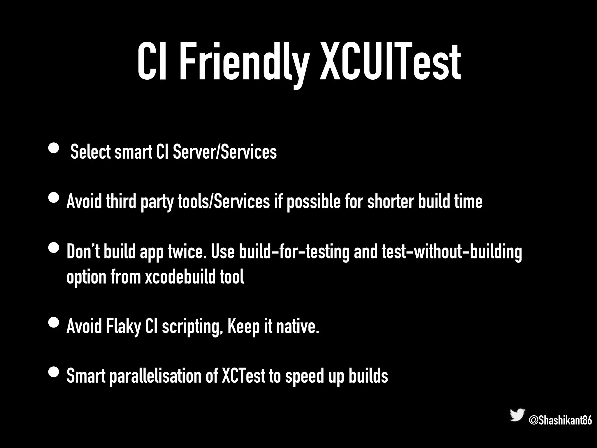 CI Friendly XCUITest
• Select smart CI Server/Services
• Avoid third party tools/Services if possible for shorter build time
• Don’t build app twice. Use build-for-testing and test-without-building
option from xcodebuild tool
• Avoid Flaky CI scripting, Keep it native.
• Smart parallelisation of XCTest to speed up builds
@Shashikant86
 