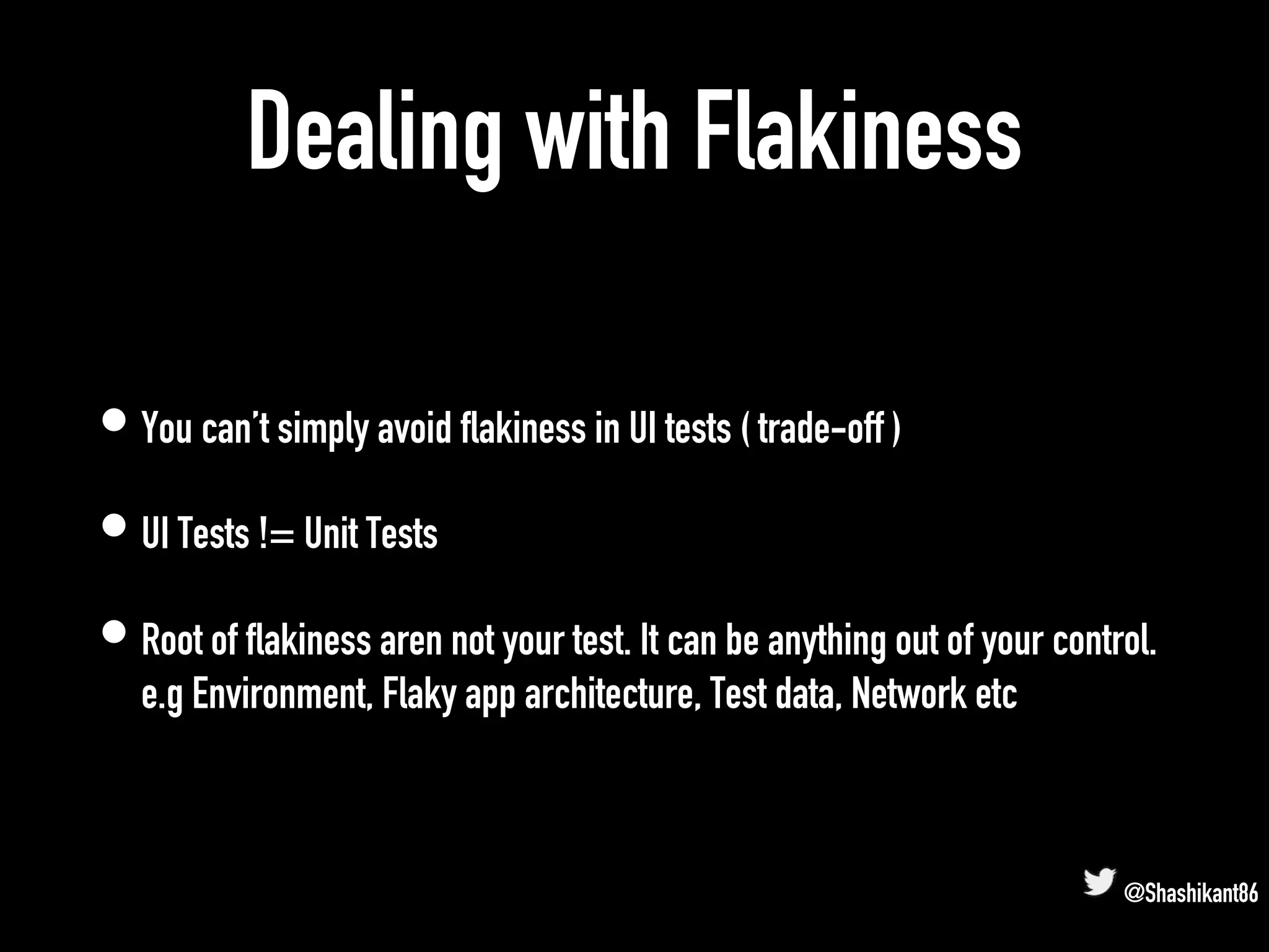 Dealing with Flakiness
• You can’t simply avoid flakiness in UI tests ( trade-off )
• UI Tests != Unit Tests
• Root of flakiness aren not your test. It can be anything out of your control.
e.g Environment, Flaky app architecture, Test data, Network etc
@Shashikant86
 