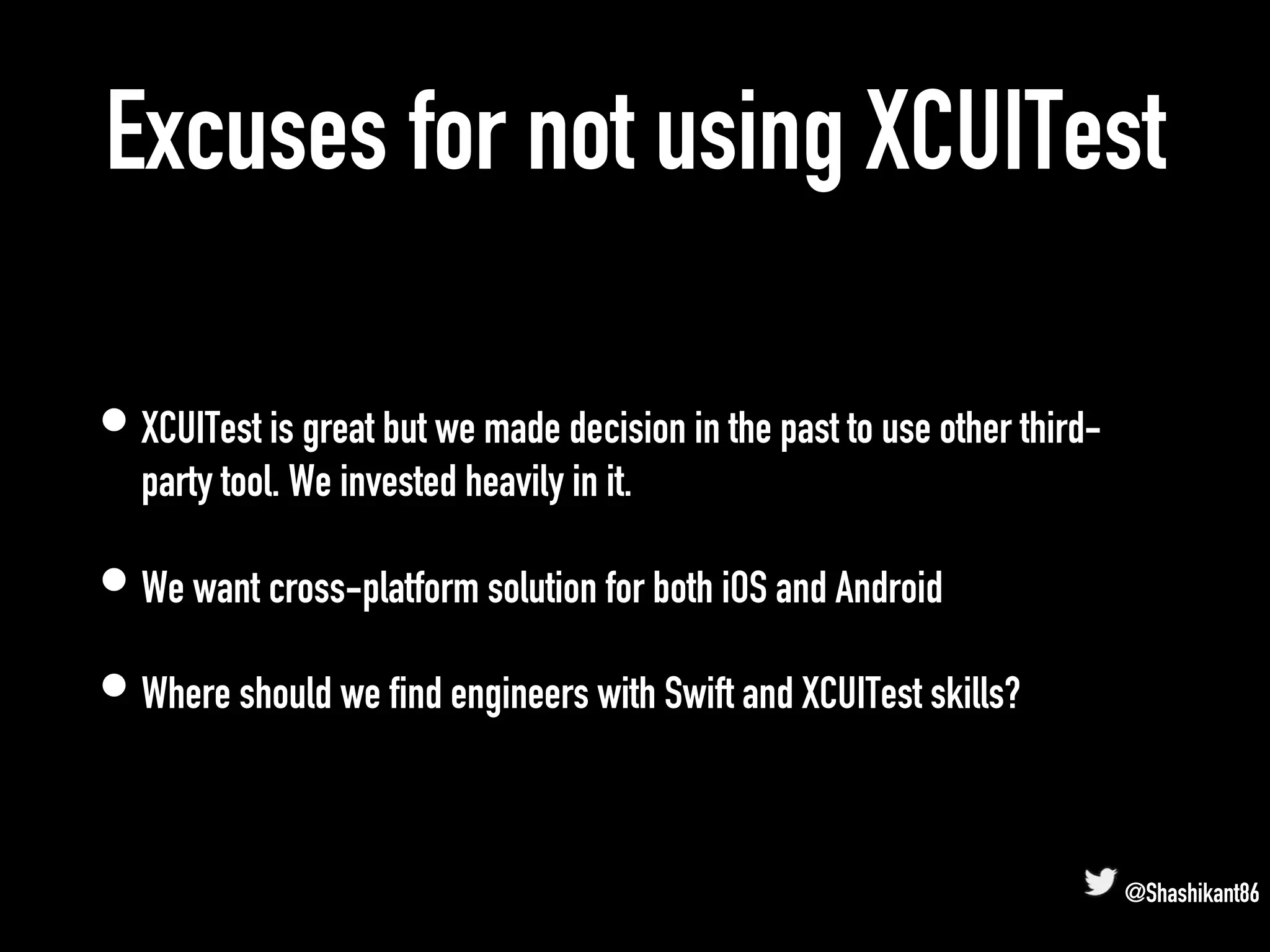 Excuses for not using XCUITest
• XCUITest is great but we made decision in the past to use other third-
party tool. We invested heavily in it.
• We want cross-platform solution for both iOS and Android
• Where should we find engineers with Swift and XCUITest skills?
@Shashikant86
 