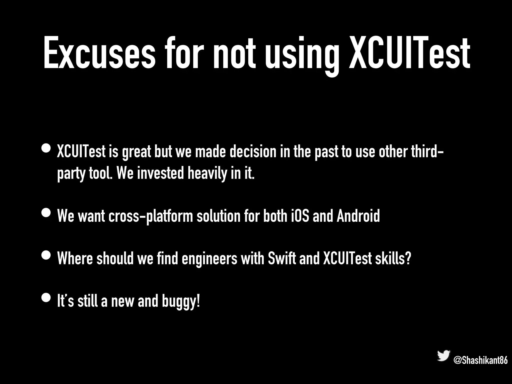 Excuses for not using XCUITest
• XCUITest is great but we made decision in the past to use other third-
party tool. We invested heavily in it.
• We want cross-platform solution for both iOS and Android
• Where should we find engineers with Swift and XCUITest skills?
• It’s still a new and buggy!
@Shashikant86
 