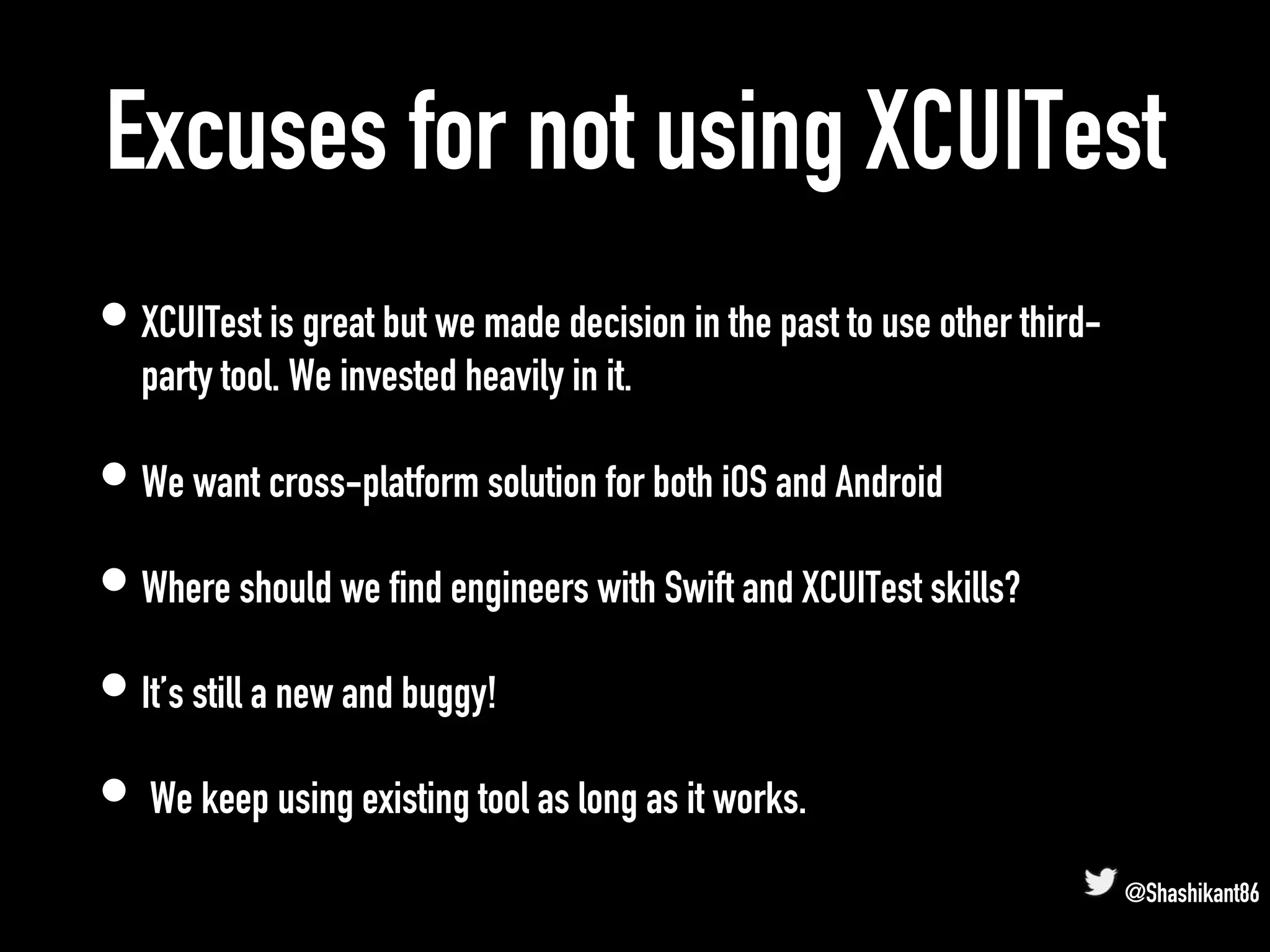 Excuses for not using XCUITest
• XCUITest is great but we made decision in the past to use other third-
party tool. We invested heavily in it.
• We want cross-platform solution for both iOS and Android
• Where should we find engineers with Swift and XCUITest skills?
• It’s still a new and buggy!
• We keep using existing tool as long as it works.
@Shashikant86
 