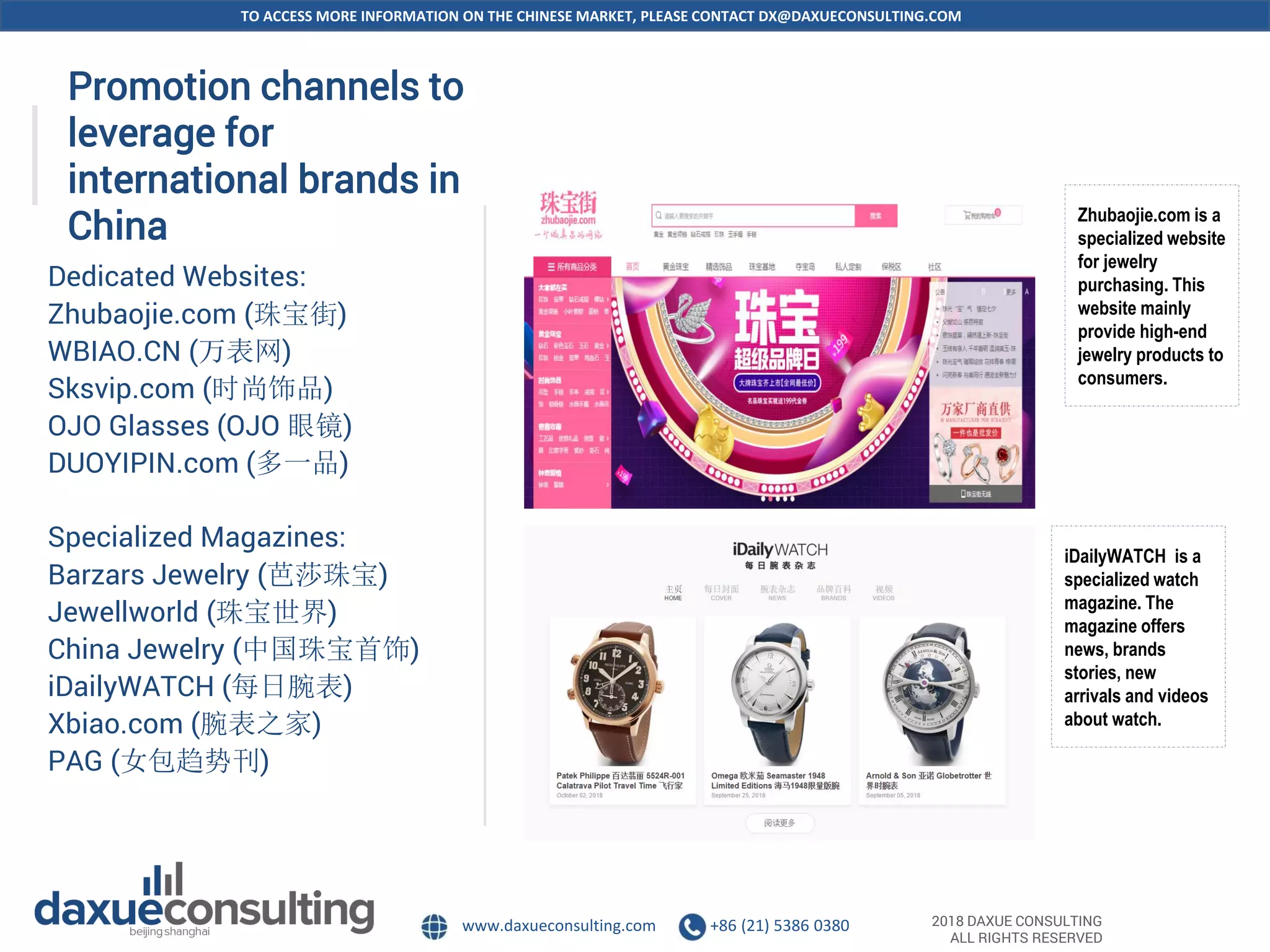 TO ACCESS MORE INFORMATION ON THE CHINESE MARKET, PLEASE CONTACT DX@DAXUECONSULTING.COM
www.daxueconsulting.com +86 (21) 5386 0380 2018 DAXUE CONSULTING
ALL RIGHTS RESERVED
Promotion channels to
leverage for
international brands in
China
Dedicated Websites:
Zhubaojie.com (珠宝街)
WBIAO.CN (万表网)
Sksvip.com (时尚饰品)
OJO Glasses (OJO 眼镜)
DUOYIPIN.com (多一品)
Specialized Magazines:
Barzars Jewelry (芭莎珠宝)
Jewellworld (珠宝世界)
China Jewelry (中国珠宝首饰)
iDailyWATCH (每日腕表)
Xbiao.com (腕表之家)
PAG (女包趋势刊)
Zhubaojie.com is a
specialized website
for jewelry
purchasing. This
website mainly
provide high-end
jewelry products to
consumers.
iDailyWATCH is a
specialized watch
magazine. The
magazine offers
news, brands
stories, new
arrivals and videos
about watch.
 