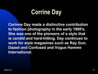Corrine Day
Corinne Day made a distinctive contribution
to fashion photography in the early 1990's.
She was one of the pio...