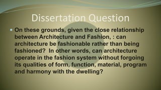 Dissertation Question
 On these grounds, given the close relationship
between Architecture and Fashion, : can
architecture be fashionable rather than being
fashioned? In other words, can architecture
operate in the fashion system without forgoing
its qualities of form, function, material, program
and harmony with the dwelling?
 