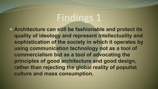 Findings 1
 Architecture can still be fashionable and protect its
quality of ideology and represent intellectuality and
sophistication of the society in which it operates by
using communication technology not as a tool of
commercialism but as a tool of advocating the
principles of good architecture and good design,
rather than rejecting the global reality of populist
culture and mass consumption.
 