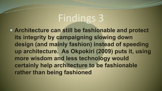 Findings 3
 Architecture can still be fashionable and protect
its integrity by campaigning slowing down
design (and mainly fashion) instead of speeding
up architecture. As Okpokiri (2009) puts it, using
more wisdom and less technology would
certainly help architecture to be fashionable
rather than being fashioned
 