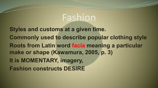 Fashion
Styles and customs at a given time.
Commonly used to describe popular clothing style
Roots from Latin word facia meaning a particular
make or shape (Kawamura, 2005, p. 3)
It is MOMENTARY, imagery,
Fashion constructs DESIRE
 
