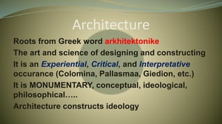 Architecture
Roots from Greek word arkhitektonike
The art and science of designing and constructing
It is an Experiential, Critical, and Interpretative
occurance (Colomina, Pallasmaa, Giedion, etc.)
It is MONUMENTARY, conceptual, ideological,
philosophical…..
Architecture constructs ideology
 