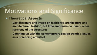 Motivations and Significance
 Theoretical Aspects
Vast literature and image on fashioned architecture and
architectured fashion, but little emphasis on inner / outer
harmony of the structures
Catching up with the contemporary design trends / issues
as a practicing architect
 