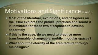 Motivations and Significance (Cont.)
 Most of the literature, exhibitions, and designers on
the issue explores the parallel practices and sound it
is inevitable for these two disciplines to develop
separately
 If this is the case, do we need to practice more
transformable, changeable, mobile, modular spaces?
 What about the eternity of the architecture through
his designs?
 