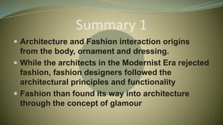 Summary 1
 Architecture and Fashion interaction origins
from the body, ornament and dressing.
 While the architects in the Modernist Era rejected
fashion, fashion designers followed the
architectural principles and functionality
 Fashion than found its way into architecture
through the concept of glamour
 