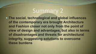Summary 2
 The social, technological and global influences
of the contemporary era brought Architecture
and Fashion closer not only from the point of
view of design and advantages, but also in terms
of disadvantages and threats for architectural
integrity, suggesting solutions to overcome
these burdens
 