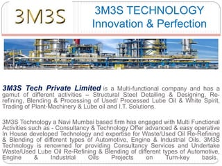 3M3S Tech Private Limited is a Multi-functional company and has a
gamut of different activities – Structural Steel Detailing & Designing, Re-
refining, Blending & Processing of Used/ Processed Lube Oil & White Spirit,
Trading of Plant-Machinery & Lube oil and I.T. Solutions.
3M3S Technology a Navi Mumbai based firm has engaged with Multi Functional
Activities such as - Consultancy & Technology Offer advanced & easy operative
In House developed Technology and expertise for Waste/Used Oil Re-Refining
& Blending of different types of Automotive, Engine & Industrial Oils. 3M3S
Technology is renowned for providing Consultancy Services and Undertake
Waste/Used Lube Oil Re-Refining & Blending of different types of Automotive,
Engine & Industrial Oils Projects on Turn-key basis.
3M3S TECHNOLOGY
Innovation & Perfection
 