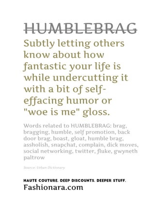 HUMBLEBRAG
Subtly letting others
know about how
fantastic your life is
while undercutting it
with a bit of self-
effacing humor or
"woe is me" gloss.
Words related to HUMBLEBRAG: brag,
bragging, humble, self promotion, back
door brag, boast, gloat, humble brag,
assholish, snapchat, complain, dick moves,
social networking, twitter, fluke, gwyneth
paltrow
Source: Urban Dictionary
Haute Couture. Deep Discounts. Deeper Stuff.
Fashionara.com
 