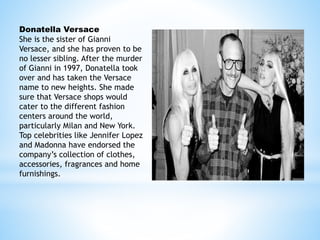Donatella Versace
She is the sister of Gianni
Versace, and she has proven to be
no lesser sibling. After the murder
of Gianni in 1997, Donatella took
over and has taken the Versace
name to new heights. She made
sure that Versace shops would
cater to the different fashion
centers around the world,
particularly Milan and New York.
Top celebrities like Jennifer Lopez
and Madonna have endorsed the
company’s collection of clothes,
accessories, fragrances and home
furnishings.
 