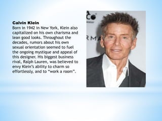 Calvin Klein
Born in 1942 in New York, Klein also
capitalized on his own charisma and
lean good looks. Throughout the
decades, rumors about his own
sexual orientation seemed to fuel
the ongoing mystique and appeal of
this designer. His biggest business
rival, Ralph Lauren, was believed to
envy Klein’s ability to charm so
effortlessly, and to “work a room”.
 