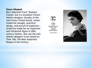 Coco Chanel
Born Gabrielle“Coco” Bonheur
Chanel, she is a excellent French
fashion designer, founder of the
well known Chanel brand, whose
modernist thought, practical
design, and pursuit of expensive
simplicity made her an important
and influential figure in 20th-
century fashion. She was the only
fashion designer to be named on
Time 100: The Most Important
People of the Century
 