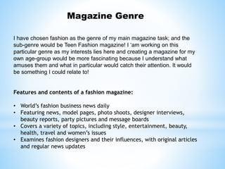 Magazine Genre
I have chosen fashion as the genre of my main magazine task; and the
sub-genre would be Teen Fashion magazine! I ‘am working on this
particular genre as my interests lies here and creating a magazine for my
own age-group would be more fascinating because I understand what
amuses them and what in particular would catch their attention. It would
be something I could relate to!
Features and contents of a fashion magazine:
• World’s fashion business news daily
• Featuring news, model pages, photo shoots, designer interviews,
beauty reports, party pictures and message boards
• Covers a variety of topics, including style, entertainment, beauty,
health, travel and women’s issues
• Examines fashion designers and their influences, with original articles
and regular news updates
 