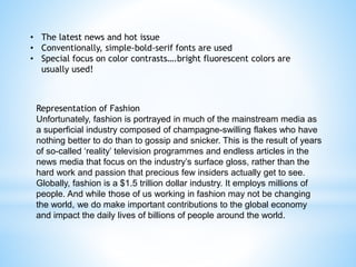 • The latest news and hot issue
• Conventionally, simple-bold-serif fonts are used
• Special focus on color contrasts….bright fluorescent colors are
usually used!
Representation of Fashion
Unfortunately, fashion is portrayed in much of the mainstream media as
a superficial industry composed of champagne-swilling flakes who have
nothing better to do than to gossip and snicker. This is the result of years
of so-called ‘reality’ television programmes and endless articles in the
news media that focus on the industry’s surface gloss, rather than the
hard work and passion that precious few insiders actually get to see.
Globally, fashion is a $1.5 trillion dollar industry. It employs millions of
people. And while those of us working in fashion may not be changing
the world, we do make important contributions to the global economy
and impact the daily lives of billions of people around the world.
 