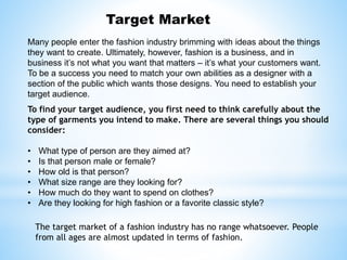Target Market
Many people enter the fashion industry brimming with ideas about the things
they want to create. Ultimately, however, fashion is a business, and in
business it’s not what you want that matters – it’s what your customers want.
To be a success you need to match your own abilities as a designer with a
section of the public which wants those designs. You need to establish your
target audience.
To find your target audience, you first need to think carefully about the
type of garments you intend to make. There are several things you should
consider:
• What type of person are they aimed at?
• Is that person male or female?
• How old is that person?
• What size range are they looking for?
• How much do they want to spend on clothes?
• Are they looking for high fashion or a favorite classic style?
The target market of a fashion industry has no range whatsoever. People
from all ages are almost updated in terms of fashion.
 