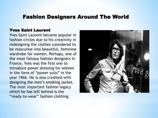 Fashion Designers Around The World
Yves Saint Laurent
Yves Saint Laurent became popular in
fashion circles due to his creativity in
redesigning the clothes considered to
be masculine into beautiful, feminine
wardrobe for women. Perhaps, one of
the most famous fashion designers in
France, Yves was the first one to
introduce power dressing for women
in the form of “power suits” in the
year 1966. He is also credited with
designing the men’s smoking jacket.
The most important fashion legacy
which he has left behind is the
“ready-to-wear” fashion clothing.
 