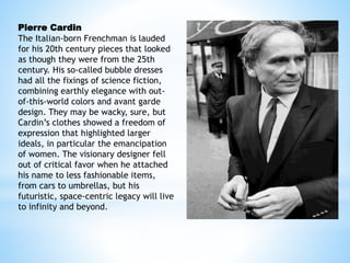 Pierre Cardin
The Italian-born Frenchman is lauded
for his 20th century pieces that looked
as though they were from the 25th
century. His so-called bubble dresses
had all the fixings of science fiction,
combining earthly elegance with out-
of-this-world colors and avant garde
design. They may be wacky, sure, but
Cardin’s clothes showed a freedom of
expression that highlighted larger
ideals, in particular the emancipation
of women. The visionary designer fell
out of critical favor when he attached
his name to less fashionable items,
from cars to umbrellas, but his
futuristic, space-centric legacy will live
to infinity and beyond.
 