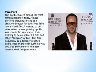 Tom Ford
Tom Ford, counted among the most
famous designers today, whose
portfolio includes serving as a
creative director for both Yves Saint
Laurent and Gucci, wanted to be
actor when he was growing up. He
was born in Texas and even took
training to be an actor. But fate had
other “designs” for him. Tom ford
popularity as a designer reached
peaks when in the year 2000, he was
declared the winner of the Best
International Designer Award.
 