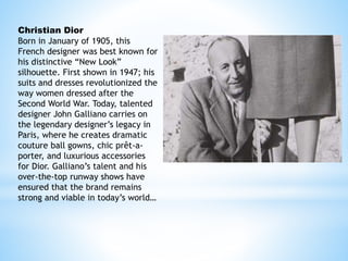 Christian Dior
Born in January of 1905, this
French designer was best known for
his distinctive “New Look”
silhouette. First shown in 1947; his
suits and dresses revolutionized the
way women dressed after the
Second World War. Today, talented
designer John Galliano carries on
the legendary designer’s legacy in
Paris, where he creates dramatic
couture ball gowns, chic prêt-a-
porter, and luxurious accessories
for Dior. Galliano’s talent and his
over-the-top runway shows have
ensured that the brand remains
strong and viable in today’s world…
 