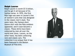 Ralph Lauren
Ralph Lauren is worth $7.5 billion,
and he got it all because of his
fashion sense. In 1970, the first
Polo logo was seen in Lauren’s line
of women’s suits that was designed
in the classic men’s style. Two
years later, the famous short
sleeve shirt with the Polo emblem
appeared, and it soon became a
classic. These shirts have been
collected by men all over the
world ever since. Lauren, on the
other hand, has been collecting
rare and classic cars. The
collection is so unique that it has
been featured in the Boston
Museum of Fine Arts.
 