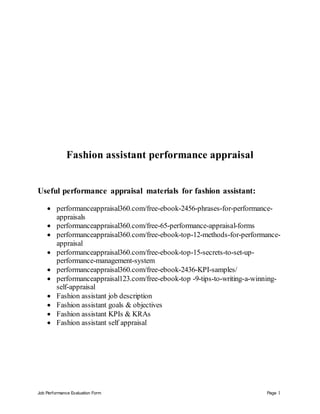 Job Performance Evaluation Form Page 1
Fashion assistant performance appraisal
Useful performance appraisal materials for fashion assistant:
 performanceappraisal360.com/free-ebook-2456-phrases-for-performance-
appraisals
 performanceappraisal360.com/free-65-performance-appraisal-forms
 performanceappraisal360.com/free-ebook-top-12-methods-for-performance-
appraisal
 performanceappraisal360.com/free-ebook-top-15-secrets-to-set-up-
performance-management-system
 performanceappraisal360.com/free-ebook-2436-KPI-samples/
 performanceappraisal123.com/free-ebook-top -9-tips-to-writing-a-winning-
self-appraisal
 Fashion assistant job description
 Fashion assistant goals & objectives
 Fashion assistant KPIs & KRAs
 Fashion assistant self appraisal
 