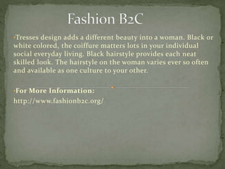 •Tresses design adds a different beauty into a woman. Black or
white colored, the coiffure matters lots in your individual
social everyday living. Black hairstyle provides each neat
skilled look. The hairstyle on the woman varies ever so often
and available as one culture to your other.
•For More Information:
http://www.fashionb2c.org/
 