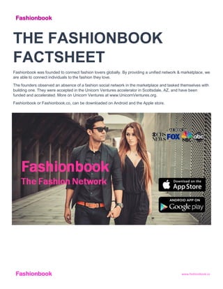 www.fashionbook.coFashionbook
THE FASHIONBOOK
FACTSHEET
Fashionbook was founded to connect fashion lovers globally. By providing a unified network & marketplace, we
are able to connect individuals to the fashion they love.
The founders observed an absence of a fashion social network in the marketplace and tasked themselves with
building one. They were accepted in the Unicorn Ventures accelerator in Scottsdale, AZ, and have been
funded and accelerated. More on Unicorn Ventures at www.UnicornVentures.org.
Fashionbook or Fashionbook.co, can be downloaded on Android and the Apple store.
Fashionbook
 