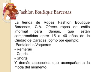 Fashion Boutique Barcenas
La tienda de Ropas Fashion Boutique
Barcenas, C.A. Ofrece ropas de estilo
informal para damas, que están
comprendidas entre 15 a 40 años de la
Ciudad de Caracas, como por ejemplo:
-Pantalones Vaqueros
- Remeras
- Capris
- Shorts
Y demás accesorios que acompañan a la
moda del momento.
 