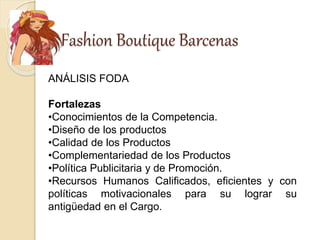 Fashion Boutique Barcenas
ANÁLISIS FODA
Fortalezas
•Conocimientos de la Competencia.
•Diseño de los productos
•Calidad de los Productos
•Complementariedad de los Productos
•Política Publicitaria y de Promoción.
•Recursos Humanos Calificados, eficientes y con
políticas motivacionales para su lograr su
antigüedad en el Cargo.
 